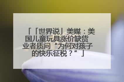 「世界说」美媒：美国儿童玩具涨价缺货 业者质问“为何对孩子的快乐征税？”