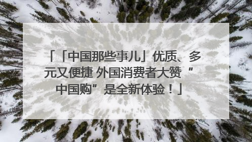 「中国那些事儿」优质、多元又便捷 外国消费者大赞“中国购”是全新体验！