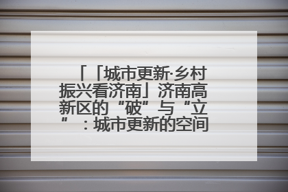 「城市更新·乡村振兴看济南」济南高新区的“破”与“立”：城市更新的空间密码与品质进阶