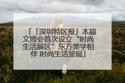「深圳特区报」本届文博会首次设立“时尚生活展区”东方美学相伴 时尚生活呈现