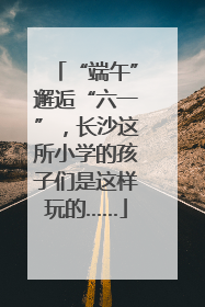 “端午”邂逅“六一”，长沙这所小学的孩子们是这样玩的……