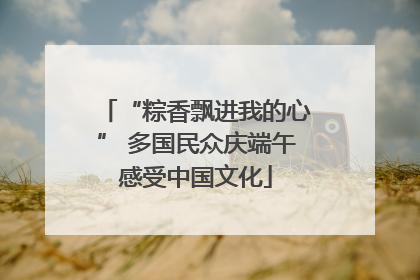 “粽香飘进我的心” 多国民众庆端午感受中国文化