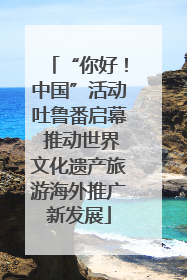 “你好！中国”活动吐鲁番启幕 推动世界文化遗产旅游海外推广新发展