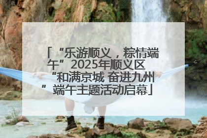 “乐游顺义，粽情端午”2025年顺义区“和满京城 奋进九州”端午主题活动启幕