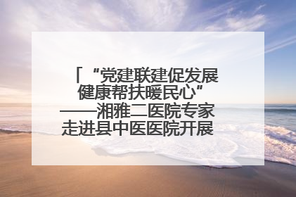“党建联建促发展 健康帮扶暖民心”——湘雅二医院专家走进县中医医院开展健康帮扶活动