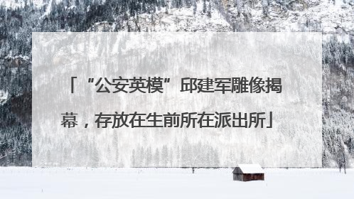 “公安英模”邱建军雕像揭幕，存放在生前所在派出所