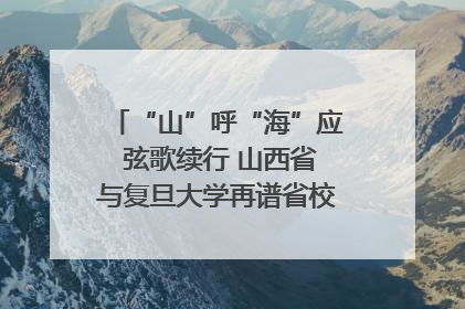 “山”呼“海”应 弦歌续行 山西省与复旦大学再谱省校合作新篇章