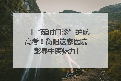 “延时门诊”护航高考！衡阳这家医院彰显中医魅力