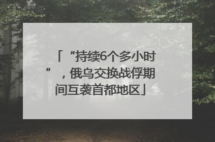 “持续6个多小时”，俄乌交换战俘期间互袭首都地区