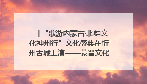“歌游内蒙古·北疆文化神州行”文化盛典在忻州古城上演——蒙晋文化交融共谱文旅融合新篇