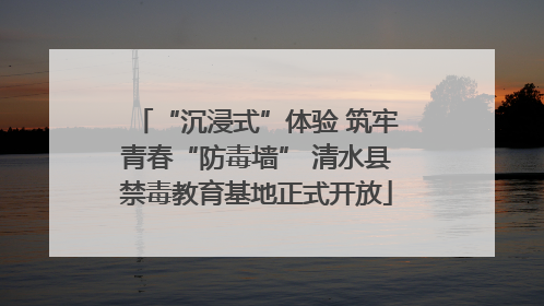 “沉浸式”体验 筑牢青春“防毒墙” 清水县禁毒教育基地正式开放