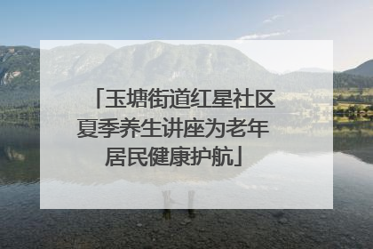 玉塘街道红星社区夏季养生讲座为老年居民健康护航