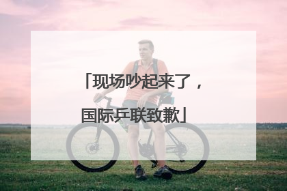现场吵起来了，国际乒联致歉