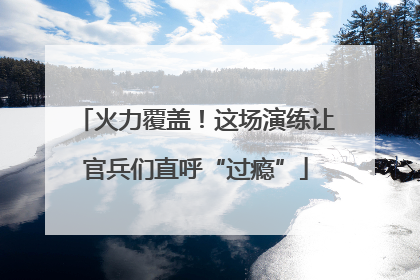 火力覆盖！这场演练让官兵们直呼“过瘾”