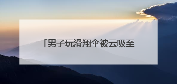 男子玩滑翔伞被云吸至8000米高空 什么是云吸？有多危险？