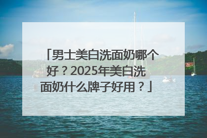 男士美白洗面奶哪个好？2025年美白洗面奶什么牌子好用？