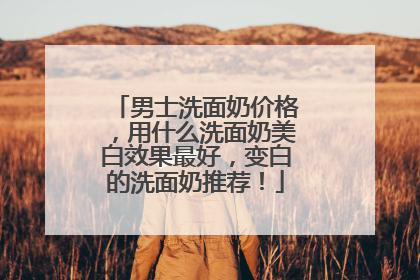 男士洗面奶价格，用什么洗面奶美白效果最好，变白的洗面奶推荐！