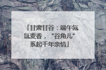 甘肃甘谷：端午氤氲麦香，“谷角儿”系起千年亲情
