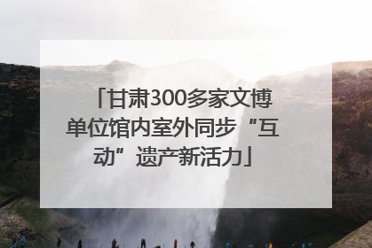 甘肃300多家文博单位馆内室外同步“互动”遗产新活力