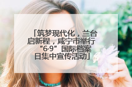 筑梦现代化，兰台启新程，咸宁市举行“6·9”国际档案日集中宣传活动