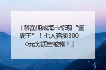 禁渔期威海市惊现“蟹霸王”！七人强卖3000元劣质蟹被铐！