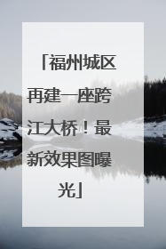 福州城区再建一座跨江大桥！最新效果图曝光