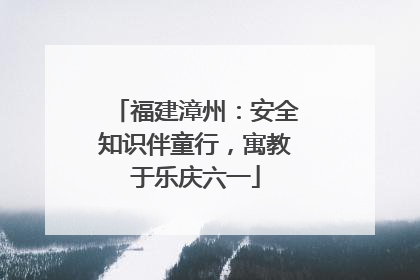 福建漳州：安全知识伴童行，寓教于乐庆六一