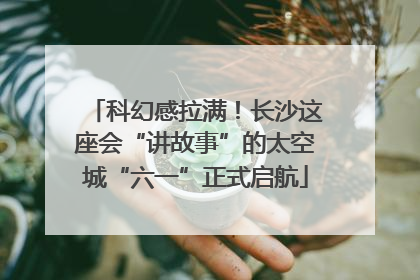 科幻感拉满！长沙这座会“讲故事”的太空城“六一”正式启航