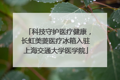 科技守护医疗健康，长虹美菱医疗冰箱入驻上海交通大学医学院