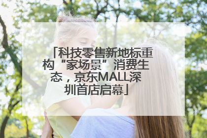 科技零售新地标重构“家场景”消费生态，京东MALL深圳首店启幕