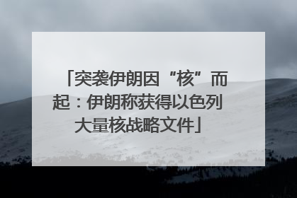 突袭伊朗因“核”而起：伊朗称获得以色列大量核战略文件
