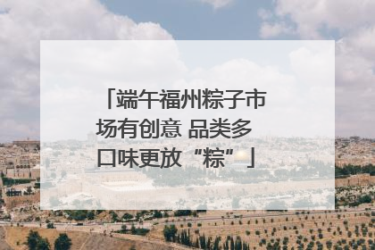 端午福州粽子市场有创意 品类多口味更放“粽”
