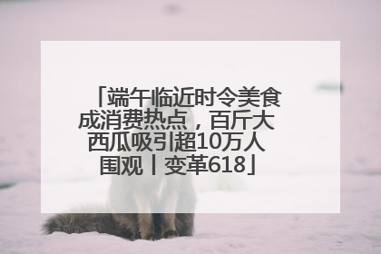 端午临近时令美食成消费热点，百斤大西瓜吸引超10万人围观丨变革618