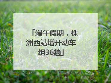 端午假期，株洲西站增开动车组36趟