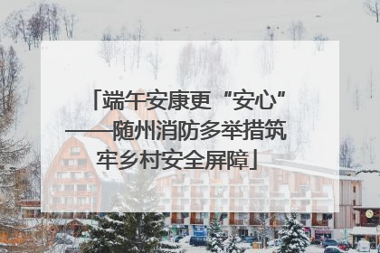 端午安康更“安心”——随州消防多举措筑牢乡村安全屏障