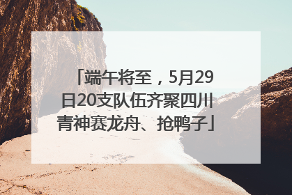 端午将至，5月29日20支队伍齐聚四川青神赛龙舟、抢鸭子