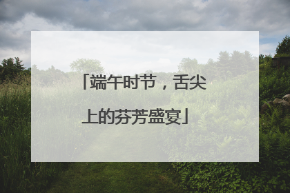 端午时节，舌尖上的芬芳盛宴