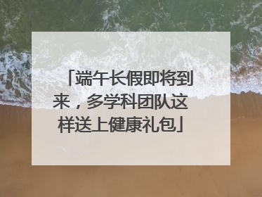 端午长假即将到来，多学科团队这样送上健康礼包