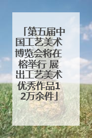 第五届中国工艺美术博览会将在榕举行 展出工艺美术优秀作品12万余件