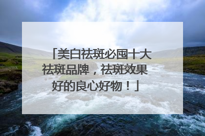 美白祛斑必囤十大祛斑品牌，祛斑效果好的良心好物！