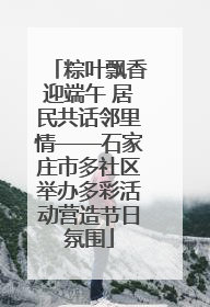粽叶飘香迎端午 居民共话邻里情——石家庄市多社区举办多彩活动营造节日氛围