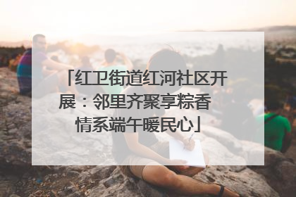 红卫街道红河社区开展：邻里齐聚享粽香 情系端午暖民心
