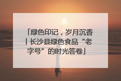 绿色印记，岁月沉香丨长沙县绿色食品“老字号”的时光答卷