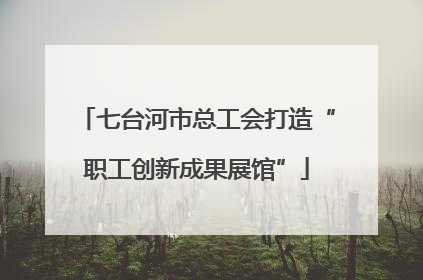 七台河市总工会打造“职工创新成果展馆”