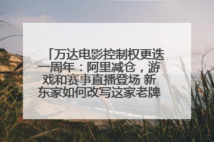 万达电影控制权更迭一周年：阿里减仓，游戏和赛事直播登场 新东家如何改写这家老牌上市影企命运？