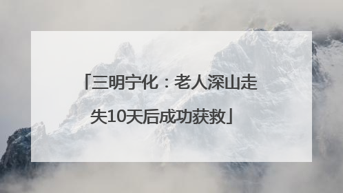 三明宁化：老人深山走失10天后成功获救
