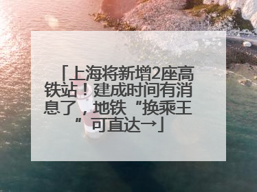 上海将新增2座高铁站！建成时间有消息了，地铁“换乘王”可直达→