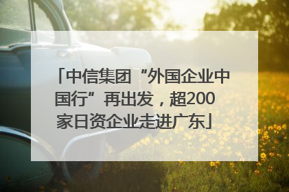中信集团“外国企业中国行”再出发，超200家日资企业走进广东