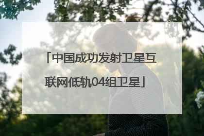 中国成功发射卫星互联网低轨04组卫星