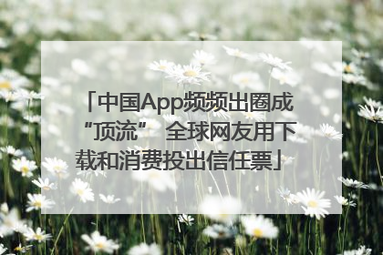 中国App频频出圈成“顶流” 全球网友用下载和消费投出信任票